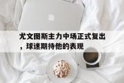 华体会官方网站-尤文图斯主力中场正式复出，球迷期待他的表现