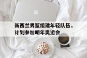 华体会官方网站-新西兰男篮组建年轻队伍，计划参加明年奥运会