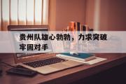 华体会官网-贵州队雄心勃勃，力求突破牢固对手