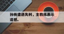 华体会官方网站-孙杨遭遇失利，主教练表示遗憾。