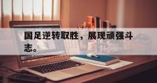 华体会官方网站-国足逆转取胜，展现顽强斗志。