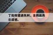 华体会官方网站-丁俊晖遭遇失利，主教练表示遗憾。