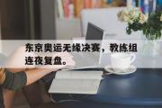 华体会体育-东京奥运无缘决赛，教练组连夜复盘。