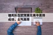 华体会体育-捷克队在欧预赛比赛中赢得成功，士气高昂