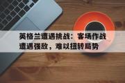 华体会官方网站-英格兰遭遇挑战：客场作战遭遇强敌，难以扭转局势